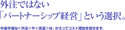 外注ではない「パートナーシップ経営」という選択。中途半端な＜外注＞や＜派遣＞は、かえってコスト増加を招きます。